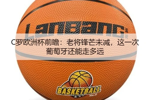 C罗欧洲杯前瞻：老将锋芒未减，这一次葡萄牙还能走多远